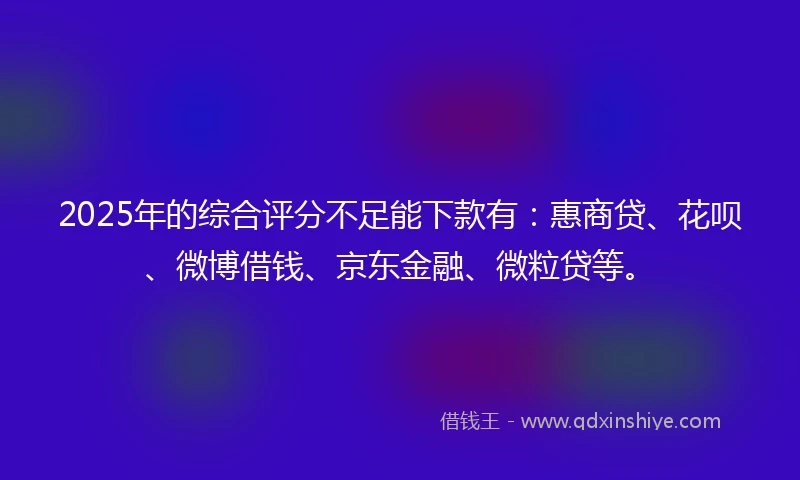 2025年的综合评分不足能下款有：惠商贷、花呗、微博借钱、京东金融、微粒贷等。