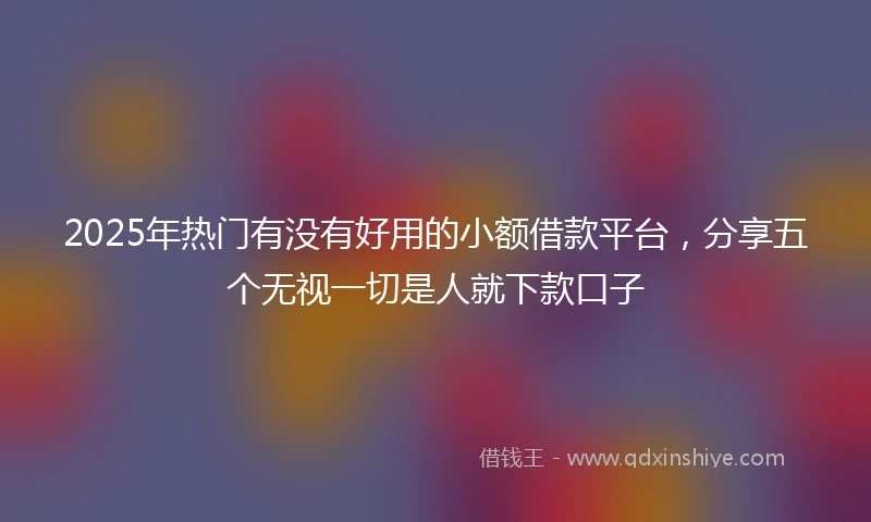 2025年热门有没有好用的小额借款平台，分享五个无视一切是人就下款口子