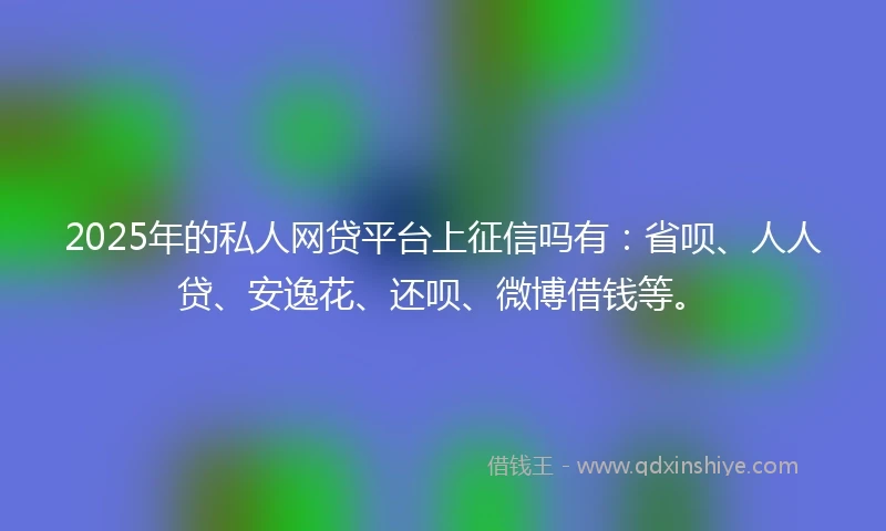 2025年的私人网贷平台上征信吗有：省呗、人人贷、安逸花、还呗、微博借钱等。