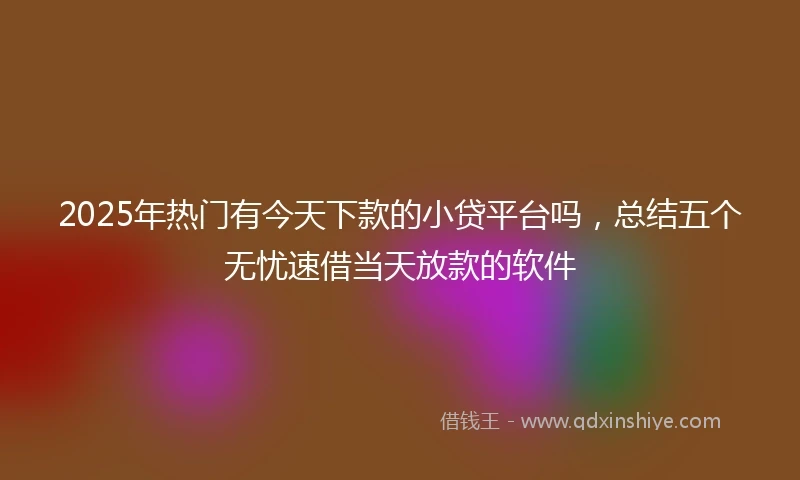 2025年热门有今天下款的小贷平台吗，总结五个无忧速借当天放款的软件