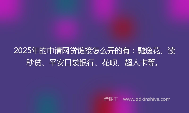 2025年的申请网贷链接怎么弄的有：融逸花、读秒贷、平安口袋银行、花呗、超人卡等。