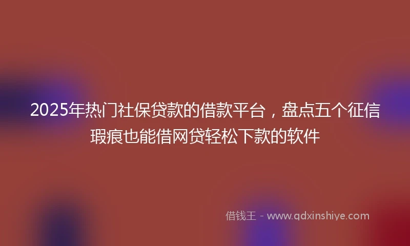 2025年热门社保贷款的借款平台，盘点五个征信瑕疵也能借网贷轻松下款的软件