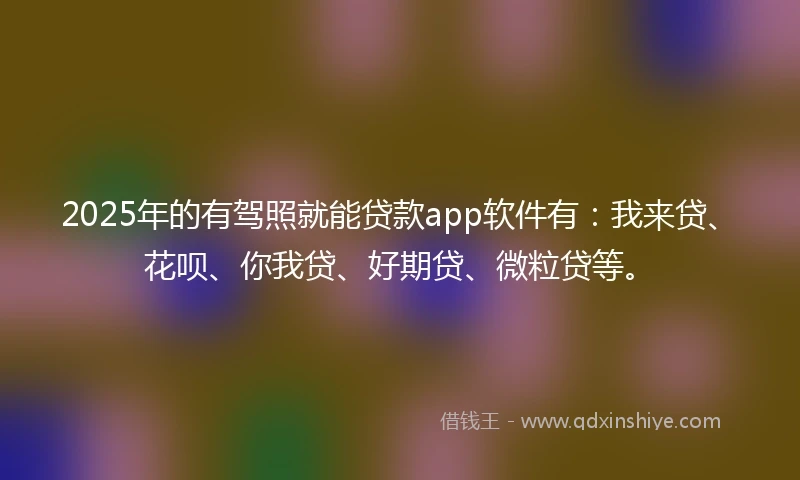 2025年的有驾照就能贷款app软件有：我来贷、花呗、你我贷、好期贷、微粒贷等。