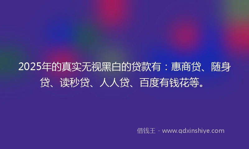 2025年的真实无视黑白的贷款有：惠商贷、随身贷、读秒贷、人人贷、百度有钱花等。