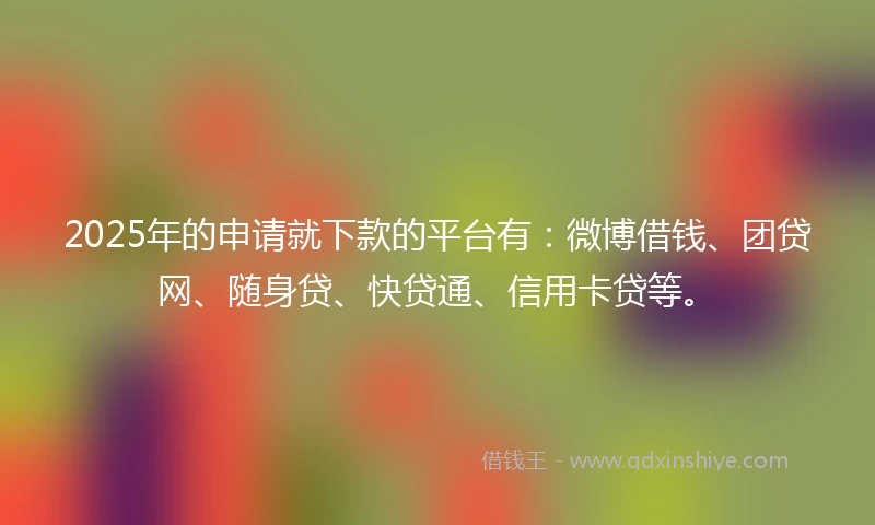 2025年的申请就下款的平台有：微博借钱、团贷网、随身贷、快贷通、信用卡贷等。