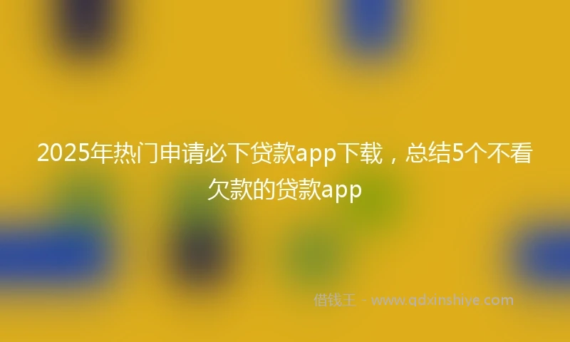 2025年热门申请必下贷款app下载，总结5个不看欠款的贷款app