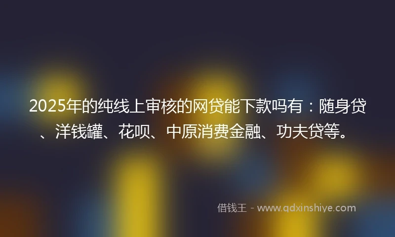 2025年的纯线上审核的网贷能下款吗有：随身贷、洋钱罐、花呗、中原消费金融、功夫贷等。