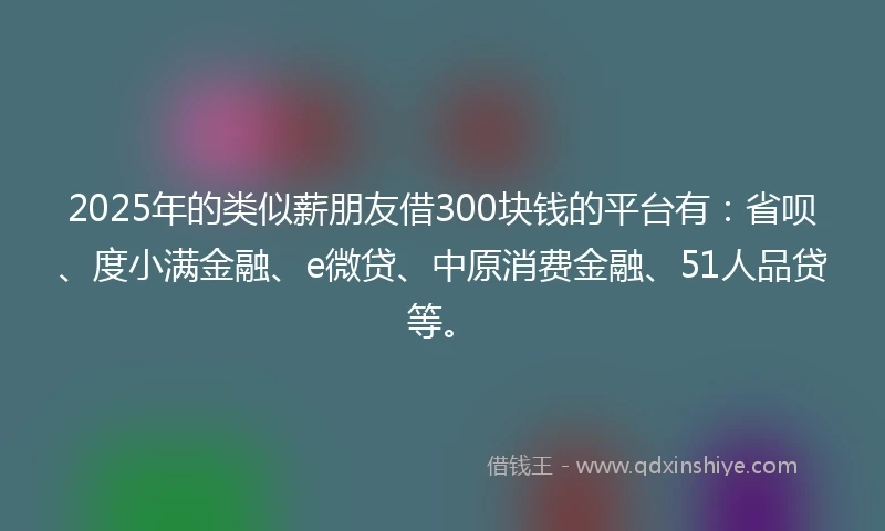 2025年的类似薪朋友借300块钱的平台有：省呗、度小满金融、e微贷、中原消费金融、51人品贷等。