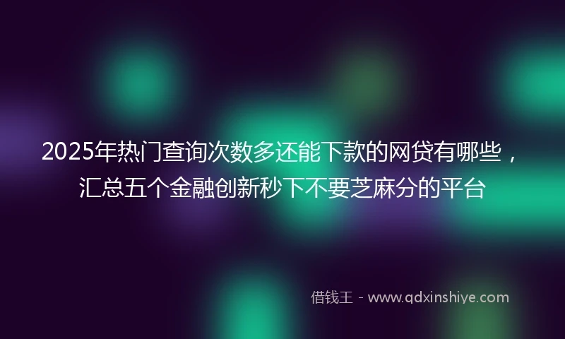 2025年热门查询次数多还能下款的网贷有哪些，汇总五个金融创新秒下不要芝麻分的平台