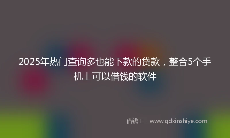 2025年热门查询多也能下款的贷款，整合5个手机上可以借钱的软件