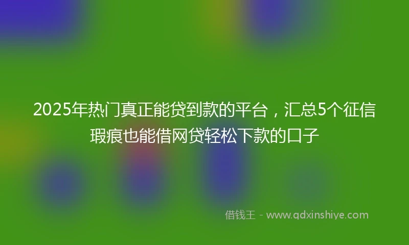 2025年热门真正能贷到款的平台，汇总5个征信瑕疵也能借网贷轻松下款的口子