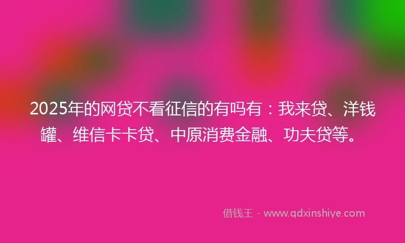 2025年的网贷不看征信的有吗有：我来贷、洋钱罐、维信卡卡贷、中原消费金融、功夫贷等。