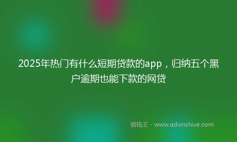 2025年热门有什么短期贷款的app，归纳五个黑户逾期也能下款的网贷