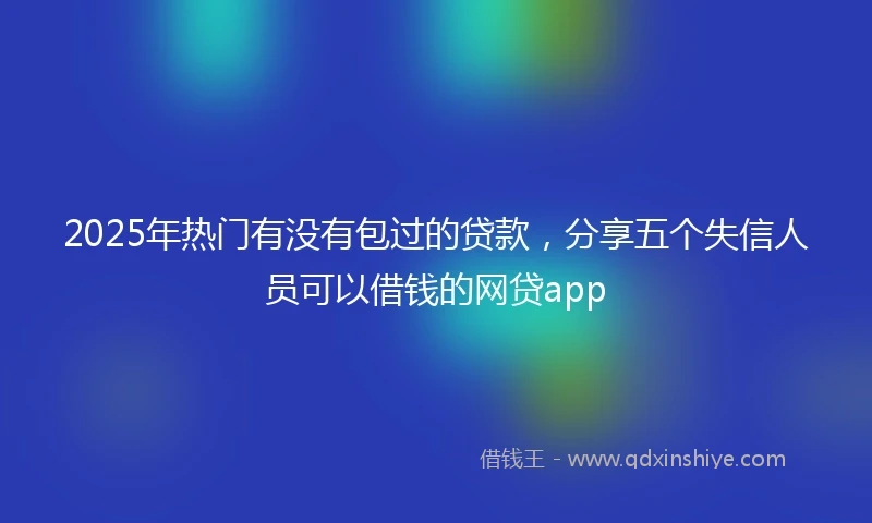2025年热门有没有包过的贷款，分享五个失信人员可以借钱的网贷app