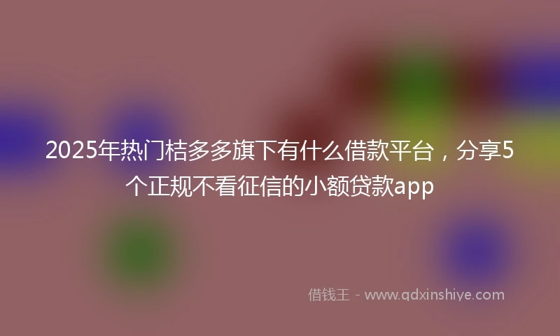2025年热门桔多多旗下有什么借款平台，分享5个正规不看征信的小额贷款app