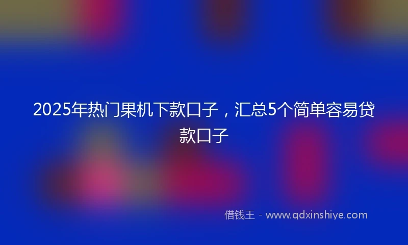 2025年热门果机下款口子，汇总5个简单容易贷款口子