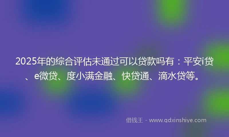 2025年的综合评估未通过可以贷款吗有：平安i贷、e微贷、度小满金融、快贷通、滴水贷等。