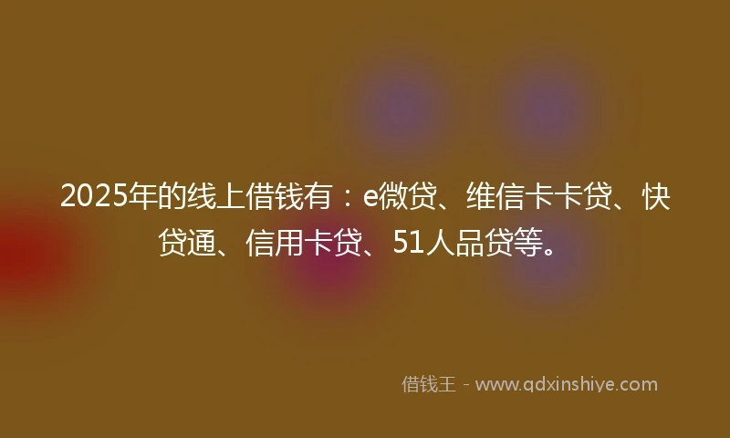 2025年的线上借钱有：e微贷、维信卡卡贷、快贷通、信用卡贷、51人品贷等。
