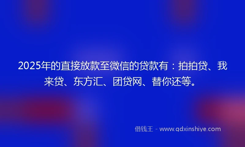 2025年的直接放款至微信的贷款有：拍拍贷、我来贷、东方汇、团贷网、替你还等。