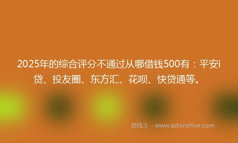 2025年的综合评分不通过从哪借钱500有：平安i贷、投友圈、东方汇、花呗、快贷通等。