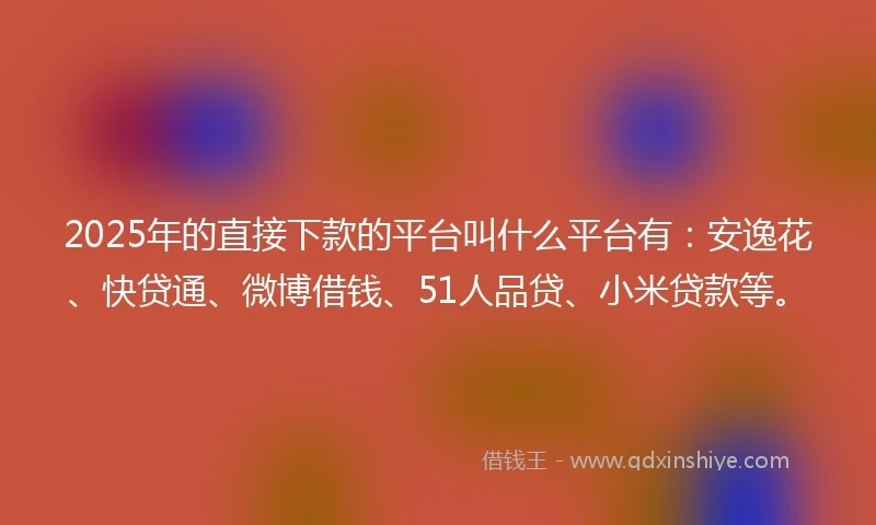 2025年的直接下款的平台叫什么平台有：安逸花、快贷通、微博借钱、51人品贷、小米贷款等。