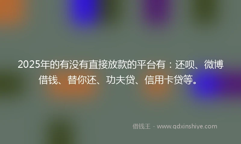 2025年的有没有直接放款的平台有：还呗、微博借钱、替你还、功夫贷、信用卡贷等。