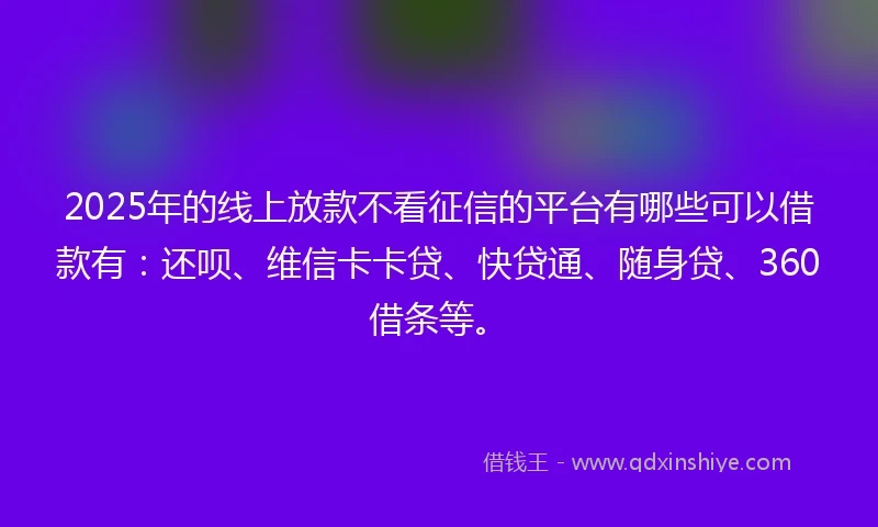 2025年的线上放款不看征信的平台有哪些可以借款有：还呗、维信卡卡贷、快贷通、随身贷、360借条等。