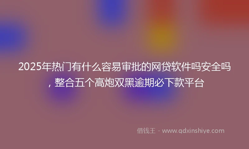 2025年热门有什么容易审批的网贷软件吗安全吗，整合五个高炮双黑逾期必下款平台