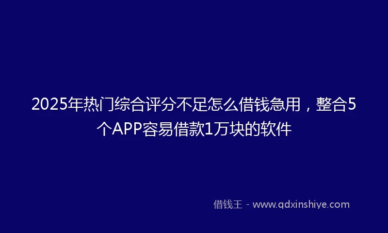 2025年热门综合评分不足怎么借钱急用，整合5个APP容易借款1万块的软件