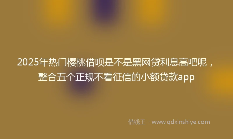 2025年热门樱桃借呗是不是黑网贷利息高吧呢，整合五个正规不看征信的小额贷款app