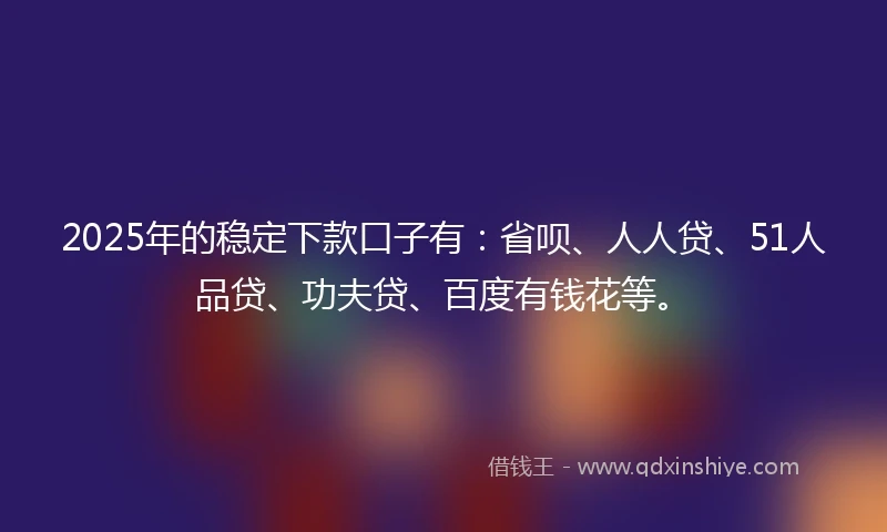 2025年的稳定下款口子有：省呗、人人贷、51人品贷、功夫贷、百度有钱花等。