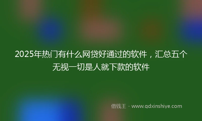 2025年热门有什么网贷好通过的软件，汇总五个无视一切是人就下款的软件