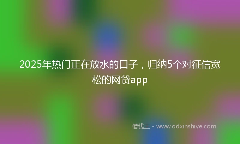 2025年热门正在放水的口子，归纳5个对征信宽松的网贷app