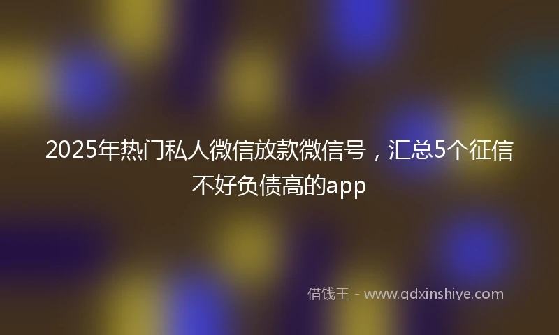 2025年热门私人微信放款微信号，汇总5个征信不好负债高的app