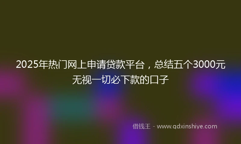 2025年热门网上申请贷款平台，总结五个3000元无视一切必下款的口子
