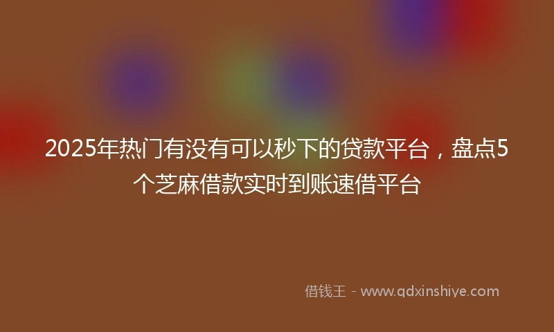 2025年热门有没有可以秒下的贷款平台，盘点5个芝麻借款实时到账速借平台