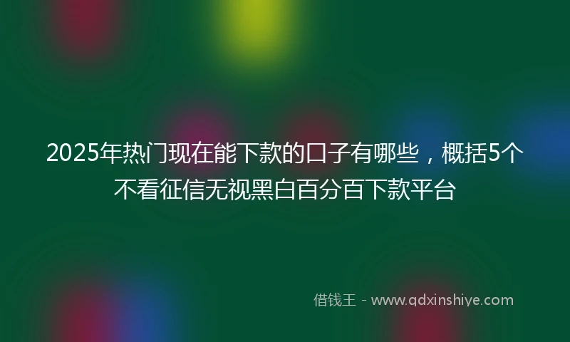 2025年热门现在能下款的口子有哪些，概括5个不看征信无视黑白百分百下款平台