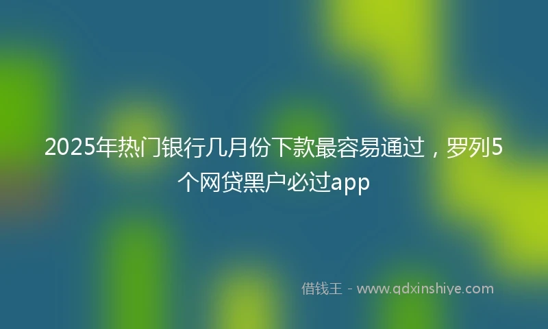 2025年热门银行几月份下款最容易通过，罗列5个网贷黑户必过app
