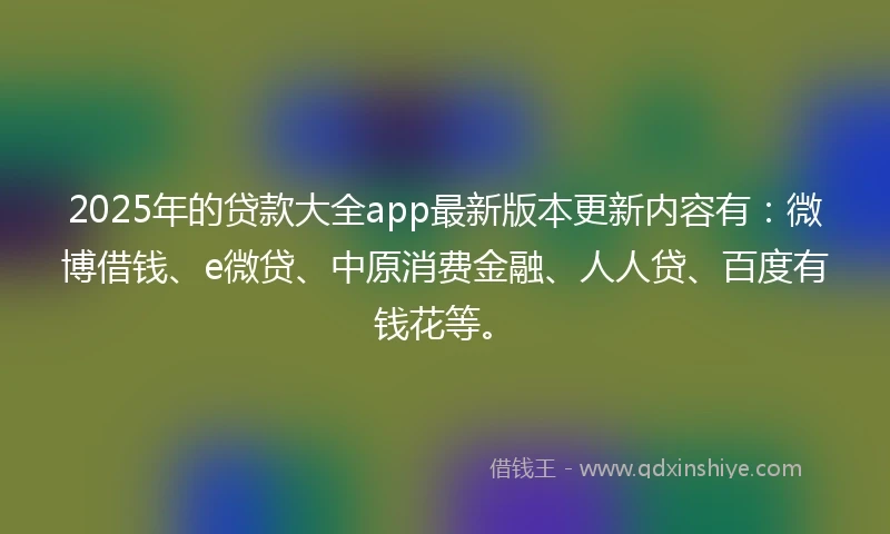2025年的贷款大全app最新版本更新内容有：微博借钱、e微贷、中原消费金融、人人贷、百度有钱花等。