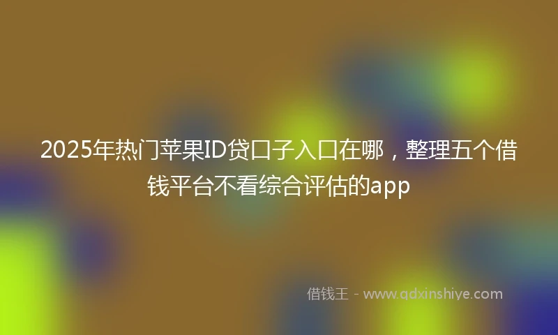 2025年热门苹果ID贷口子入口在哪，整理五个借钱平台不看综合评估的app