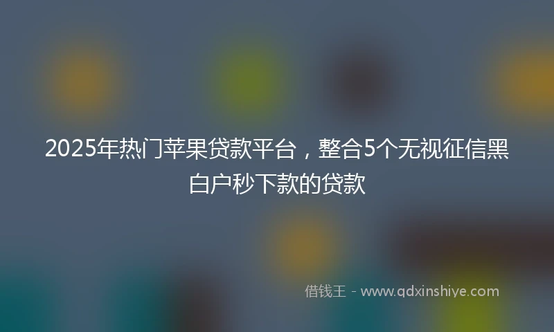 2025年热门苹果贷款平台，整合5个无视征信黑白户秒下款的贷款