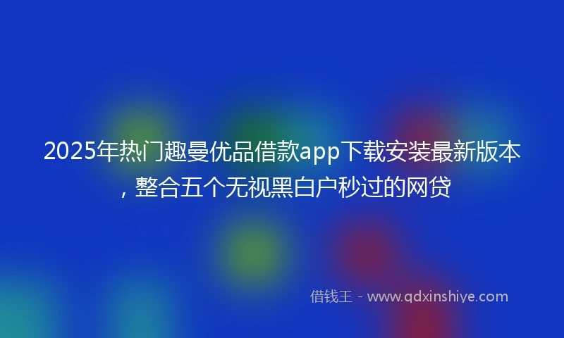 2025年热门趣曼优品借款app下载安装最新版本，整合五个无视黑白户秒过的网贷
