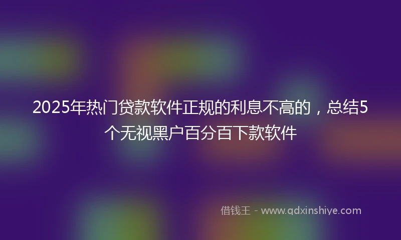 2025年热门贷款软件正规的利息不高的，总结5个无视黑户百分百下款软件