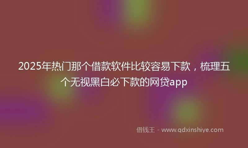 2025年热门那个借款软件比较容易下款，梳理五个无视黑白必下款的网贷app