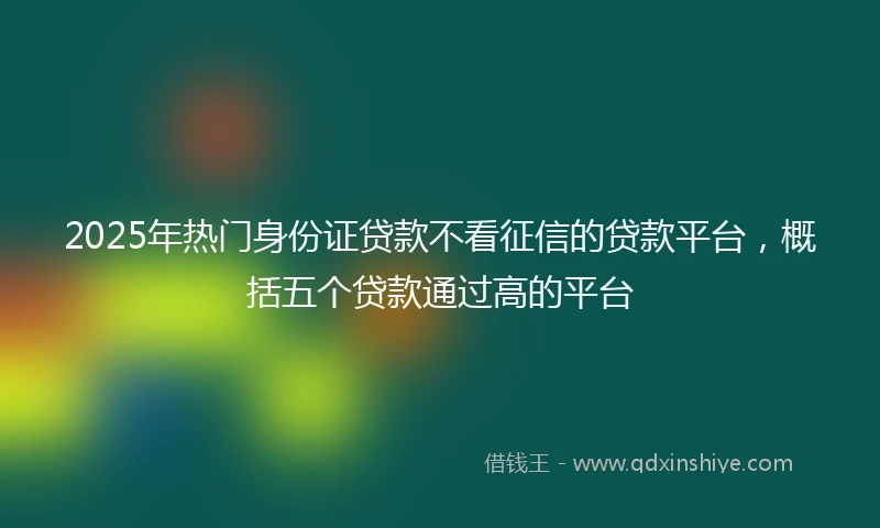 2025年热门身份证贷款不看征信的贷款平台，概括五个贷款通过高的平台