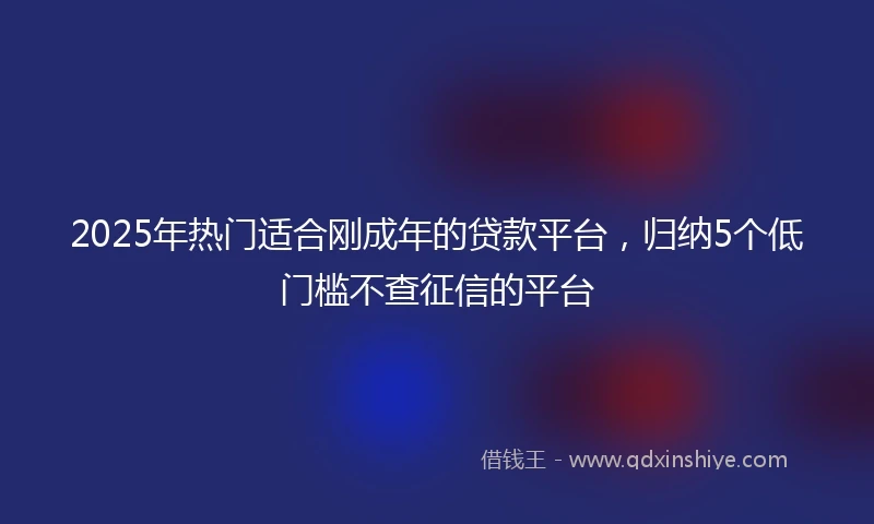 2025年热门适合刚成年的贷款平台，归纳5个低门槛不查征信的平台