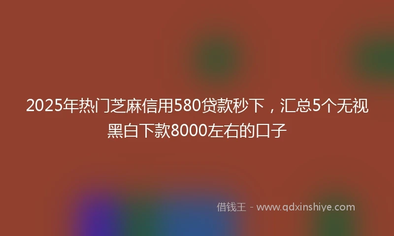 2025年热门芝麻信用580贷款秒下，汇总5个无视黑白下款8000左右的口子