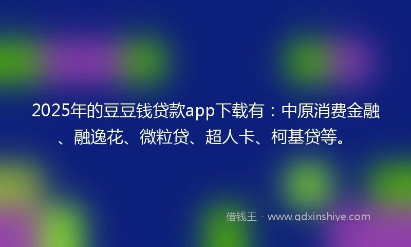 2025年的豆豆钱贷款app下载有：中原消费金融、融逸花、微粒贷、超人卡、柯基贷等。