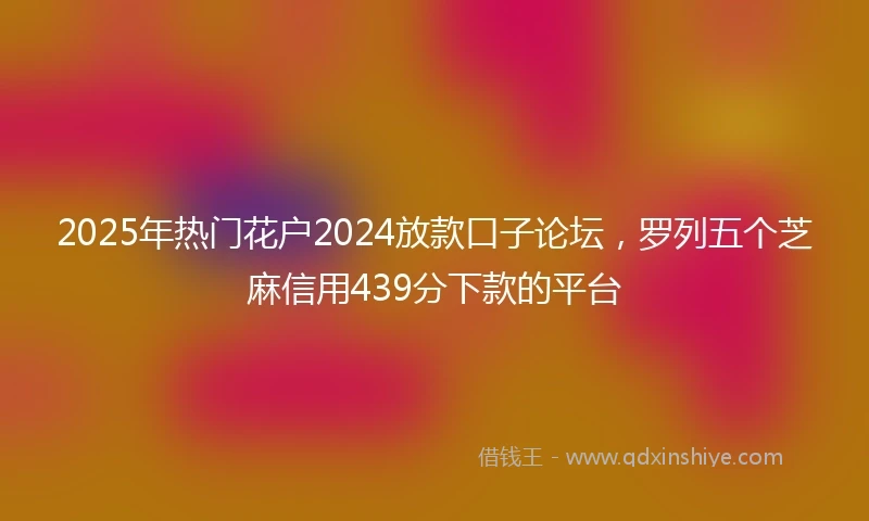 2025年热门花户2024放款口子论坛，罗列五个芝麻信用439分下款的平台