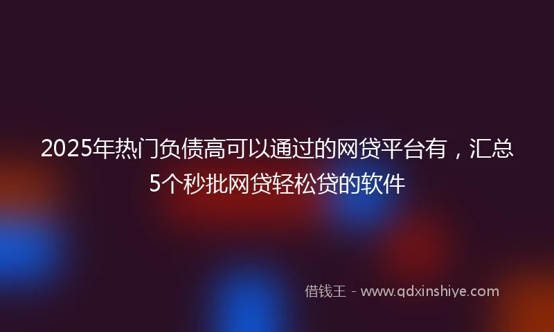 2025年热门负债高可以通过的网贷平台有，汇总5个秒批网贷轻松贷的软件
